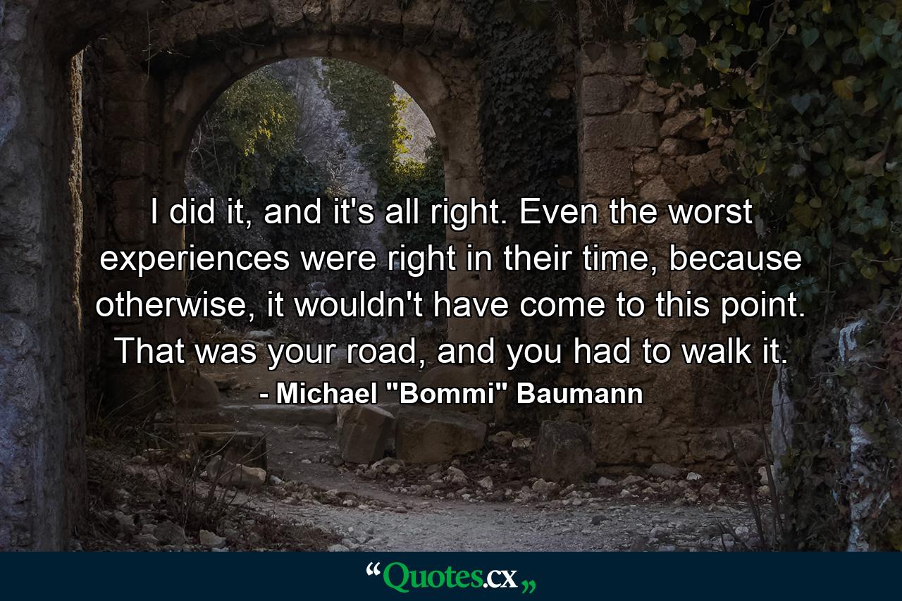 I did it, and it's all right. Even the worst experiences were right in their time, because otherwise, it wouldn't have come to this point. That was your road, and you had to walk it. - Quote by Michael 