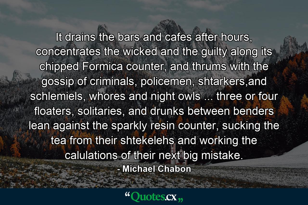 It drains the bars and cafes after hours, concentrates the wicked and the guilty along its chipped Formica counter, and thrums with the gossip of criminals, policemen, shtarkers,and schlemiels, whores and night owls ... three or four floaters, solitaries, and drunks between benders lean against the sparkly resin counter, sucking the tea from their shtekelehs and working the calulations of their next big mistake. - Quote by Michael Chabon