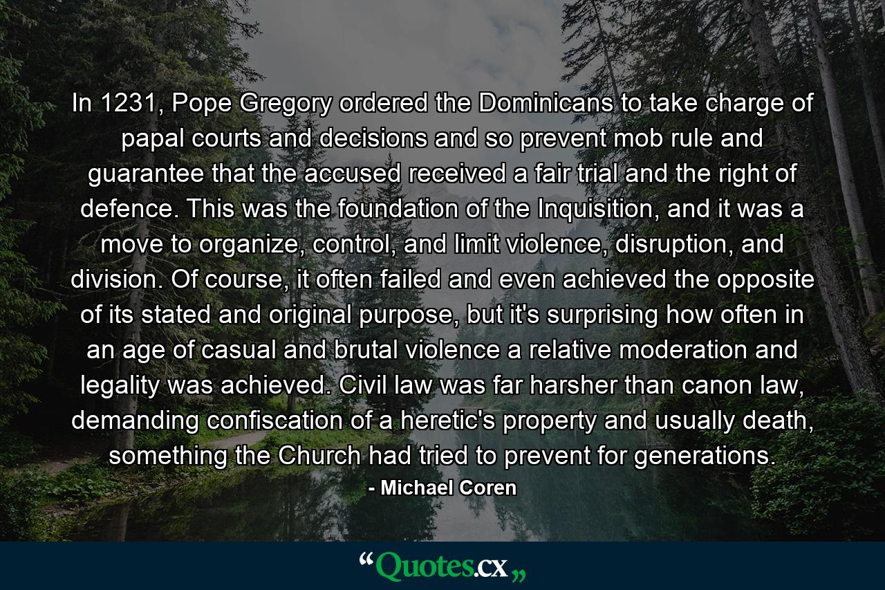 In 1231, Pope Gregory ordered the Dominicans to take charge of papal courts and decisions and so prevent mob rule and guarantee that the accused received a fair trial and the right of defence. This was the foundation of the Inquisition, and it was a move to organize, control, and limit violence, disruption, and division. Of course, it often failed and even achieved the opposite of its stated and original purpose, but it's surprising how often in an age of casual and brutal violence a relative moderation and legality was achieved. Civil law was far harsher than canon law, demanding confiscation of a heretic's property and usually death, something the Church had tried to prevent for generations. - Quote by Michael Coren