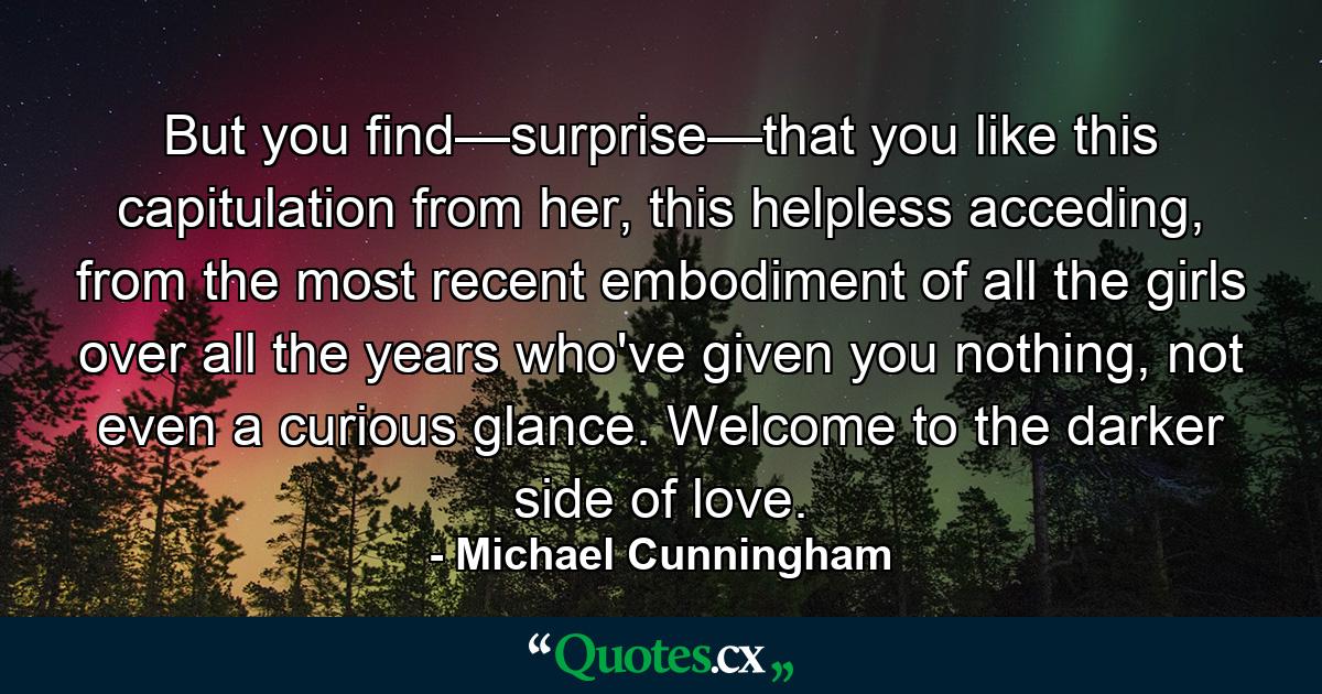 But you find—surprise—that you like this capitulation from her, this helpless acceding, from the most recent embodiment of all the girls over all the years who've given you nothing, not even a curious glance. Welcome to the darker side of love. - Quote by Michael Cunningham