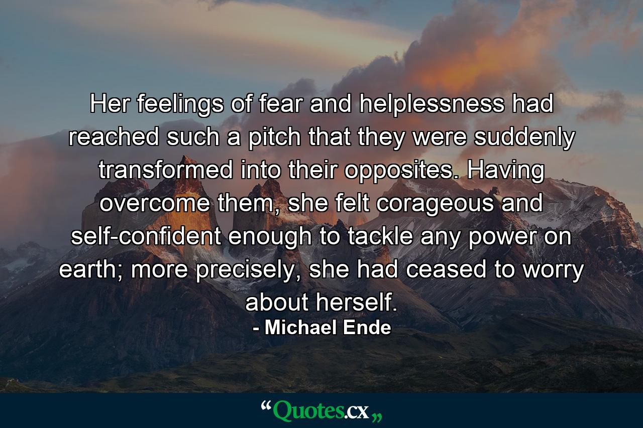 Her feelings of fear and helplessness had reached such a pitch that they were suddenly transformed into their opposites. Having overcome them, she felt corageous and self-confident enough to tackle any power on earth; more precisely, she had ceased to worry about herself. - Quote by Michael Ende