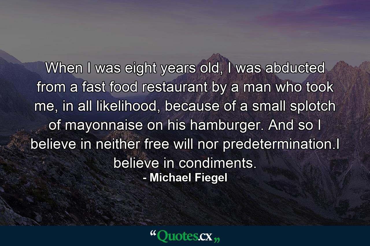 When I was eight years old, I was abducted from a fast food restaurant by a man who took me, in all likelihood, because of a small splotch of mayonnaise on his hamburger. And so I believe in neither free will nor predetermination.I believe in condiments. - Quote by Michael Fiegel