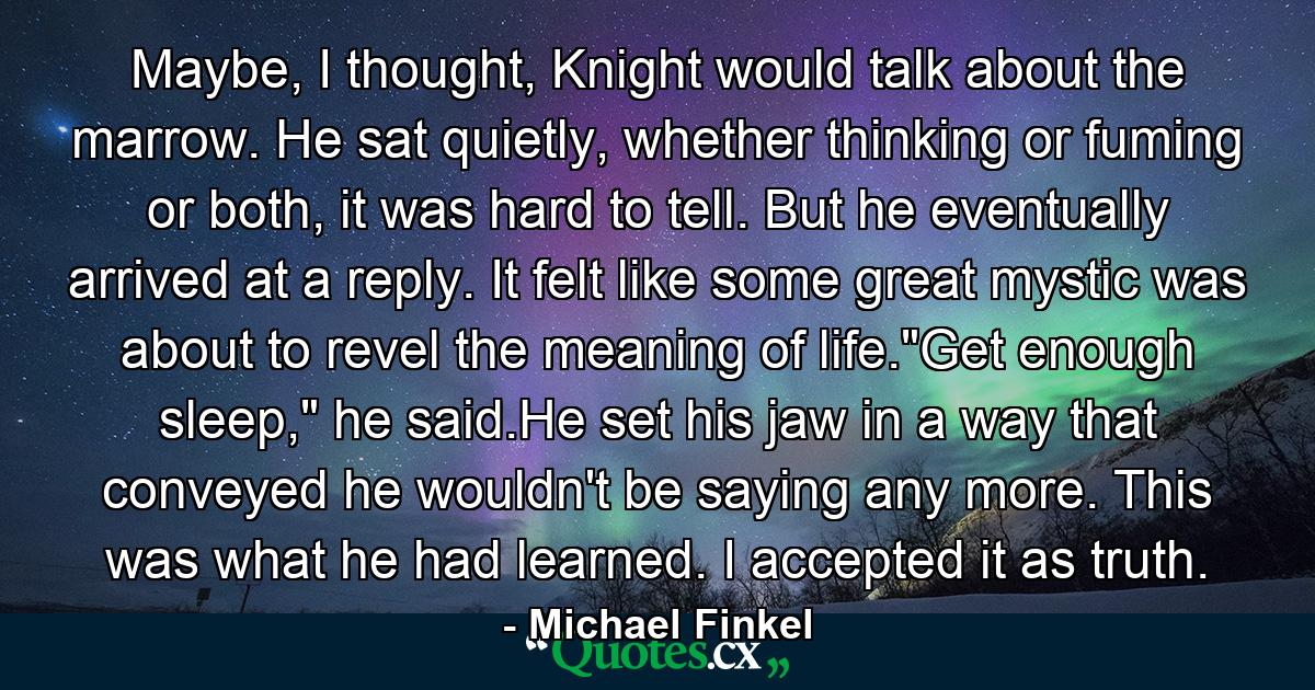 Maybe, I thought, Knight would talk about the marrow. He sat quietly, whether thinking or fuming or both, it was hard to tell. But he eventually arrived at a reply. It felt like some great mystic was about to revel the meaning of life.