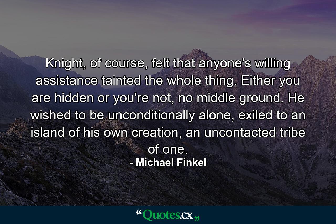 Knight, of course, felt that anyone's willing assistance tainted the whole thing. Either you are hidden or you're not, no middle ground. He wished to be unconditionally alone, exiled to an island of his own creation, an uncontacted tribe of one. - Quote by Michael Finkel