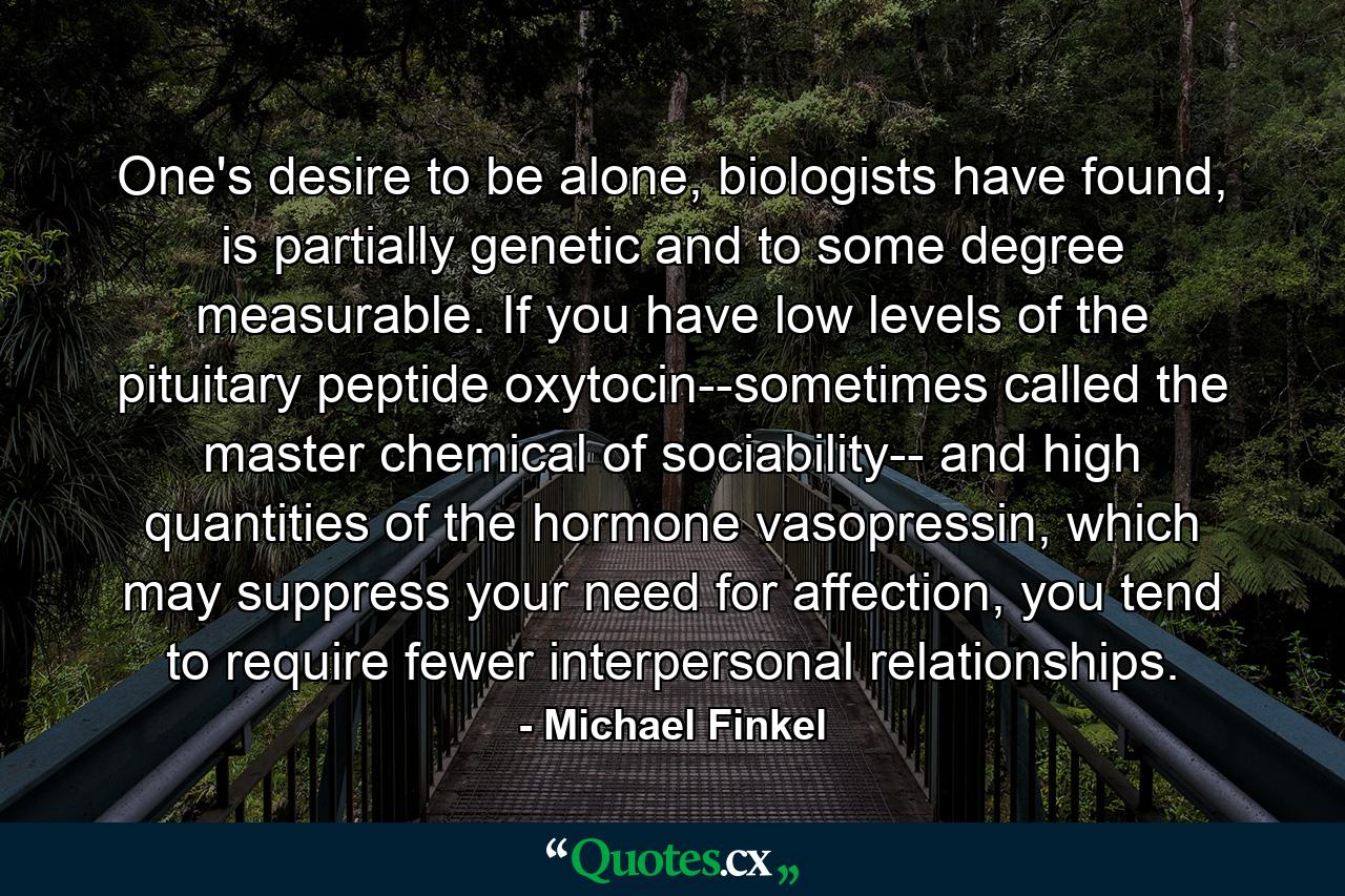 One's desire to be alone, biologists have found, is partially genetic and to some degree measurable. If you have low levels of the pituitary peptide oxytocin--sometimes called the master chemical of sociability-- and high quantities of the hormone vasopressin, which may suppress your need for affection, you tend to require fewer interpersonal relationships. - Quote by Michael Finkel