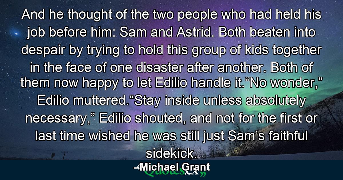 And he thought of the two people who had held his job before him: Sam and Astrid. Both beaten into despair by trying to hold this group of kids together in the face of one disaster after another. Both of them now happy to let Edilio handle it.“No wonder,” Edilio muttered.“Stay inside unless absolutely necessary,” Edilio shouted, and not for the first or last time wished he was still just Sam’s faithful sidekick. - Quote by Michael Grant