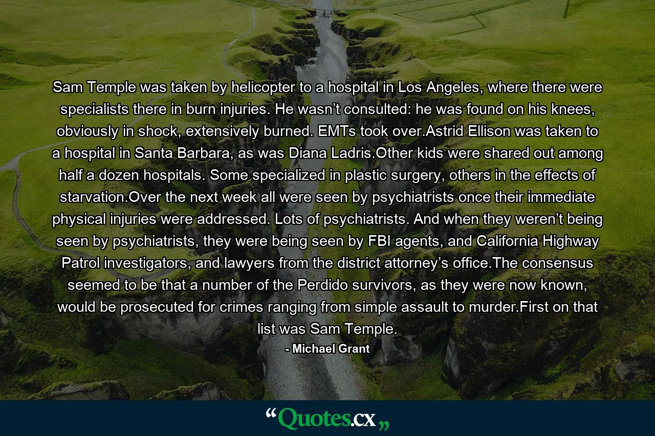 Sam Temple was taken by helicopter to a hospital in Los Angeles, where there were specialists there in burn injuries. He wasn’t consulted: he was found on his knees, obviously in shock, extensively burned. EMTs took over.Astrid Ellison was taken to a hospital in Santa Barbara, as was Diana Ladris.Other kids were shared out among half a dozen hospitals. Some specialized in plastic surgery, others in the effects of starvation.Over the next week all were seen by psychiatrists once their immediate physical injuries were addressed. Lots of psychiatrists. And when they weren’t being seen by psychiatrists, they were being seen by FBI agents, and California Highway Patrol investigators, and lawyers from the district attorney’s office.The consensus seemed to be that a number of the Perdido survivors, as they were now known, would be prosecuted for crimes ranging from simple assault to murder.First on that list was Sam Temple. - Quote by Michael Grant