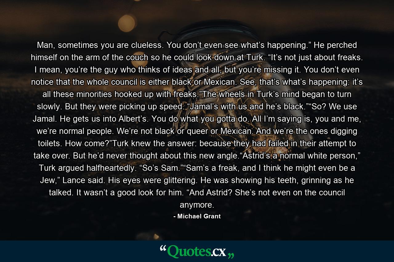 Man, sometimes you are clueless. You don’t even see what’s happening.” He perched himself on the arm of the couch so he could look down at Turk. “It’s not just about freaks. I mean, you’re the guy who thinks of ideas and all, but you’re missing it. You don’t even notice that the whole council is either black or Mexican. See, that’s what’s happening: it’s all these minorities hooked up with freaks.”The wheels in Turk’s mind began to turn slowly. But they were picking up speed. “Jamal’s with us and he’s black.”“So? We use Jamal. He gets us into Albert’s. You do what you gotta do. All I’m saying is, you and me, we’re normal people. We’re not black or queer or Mexican. And we’re the ones digging toilets. How come?”Turk knew the answer: because they had failed in their attempt to take over. But he’d never thought about this new angle.“Astrid’s a normal white person,” Turk argued halfheartedly. “So’s Sam.”“Sam’s a freak, and I think he might even be a Jew,” Lance said. His eyes were glittering. He was showing his teeth, grinning as he talked. It wasn’t a good look for him. “And Astrid? She’s not even on the council anymore. - Quote by Michael Grant