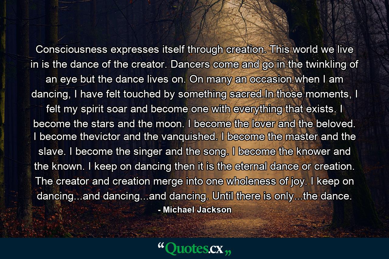 Consciousness expresses itself through creation. This world we live in is the dance of the creator. Dancers come and go in the twinkling of an eye but the dance lives on. On many an occasion when I am dancing, I have felt touched by something sacred.In those moments, I felt my spirit soar and become one with everything that exists. I become the stars and the moon. I become the lover and the beloved. I become thevictor and the vanquished. I become the master and the slave. I become the singer and the song. I become the knower and the known. I keep on dancing then it is the eternal dance or creation. The creator and creation merge into one wholeness of joy. I keep on dancing...and dancing...and dancing. Until there is only...the dance. - Quote by Michael Jackson