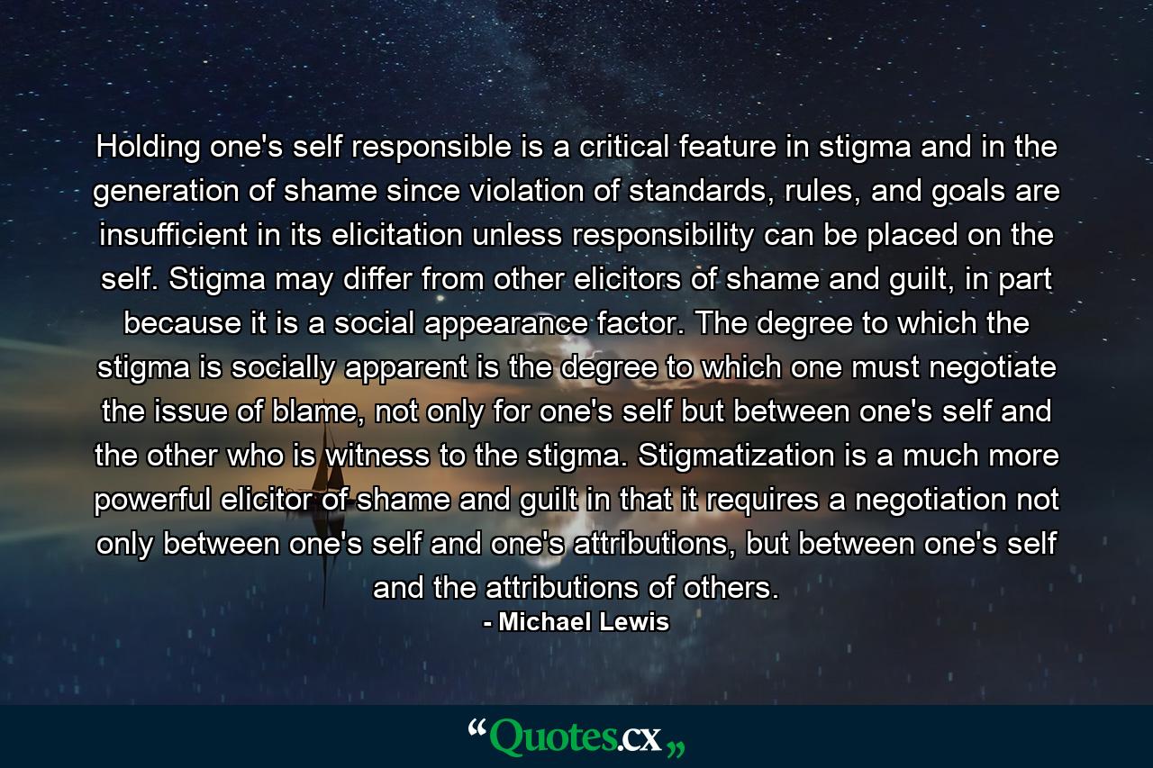 Holding one's self responsible is a critical feature in stigma and in the generation of shame since violation of standards, rules, and goals are insufficient in its elicitation unless responsibility can be placed on the self. Stigma may differ from other elicitors of shame and guilt, in part because it is a social appearance factor. The degree to which the stigma is socially apparent is the degree to which one must negotiate the issue of blame, not only for one's self but between one's self and the other who is witness to the stigma. Stigmatization is a much more powerful elicitor of shame and guilt in that it requires a negotiation not only between one's self and one's attributions, but between one's self and the attributions of others. - Quote by Michael Lewis