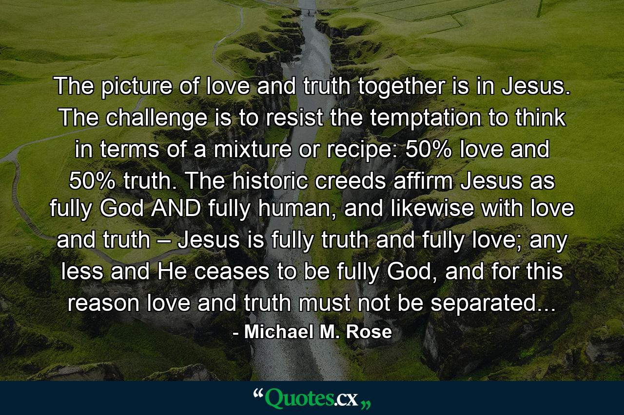 The picture of love and truth together is in Jesus. The challenge is to resist the temptation to think in terms of a mixture or recipe: 50% love and 50% truth. The historic creeds affirm Jesus as fully God AND fully human, and likewise with love and truth – Jesus is fully truth and fully love; any less and He ceases to be fully God, and for this reason love and truth must not be separated... - Quote by Michael M. Rose