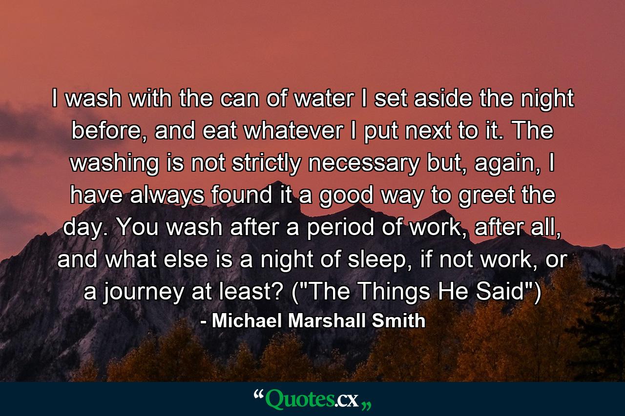 I wash with the can of water I set aside the night before, and eat whatever I put next to it. The washing is not strictly necessary but, again, I have always found it a good way to greet the day. You wash after a period of work, after all, and what else is a night of sleep, if not work, or a journey at least? (