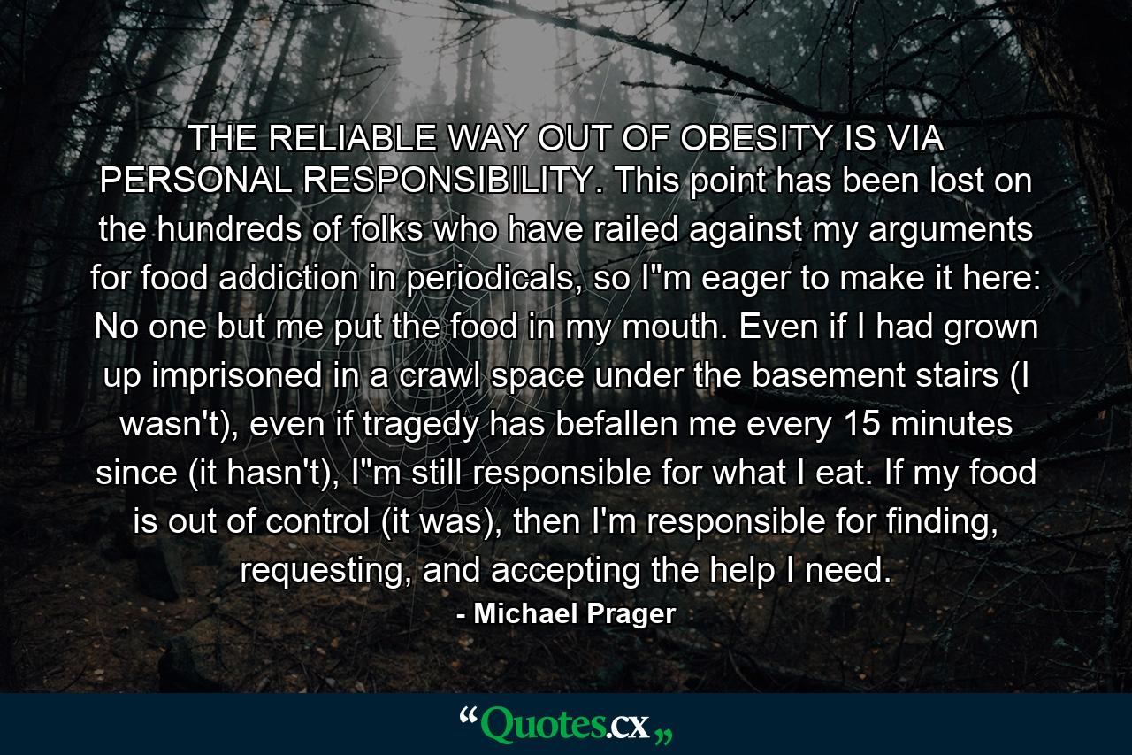 THE RELIABLE WAY OUT OF OBESITY IS VIA PERSONAL RESPONSIBILITY. This point has been lost on the hundreds of folks who have railed against my arguments for food addiction in periodicals, so I