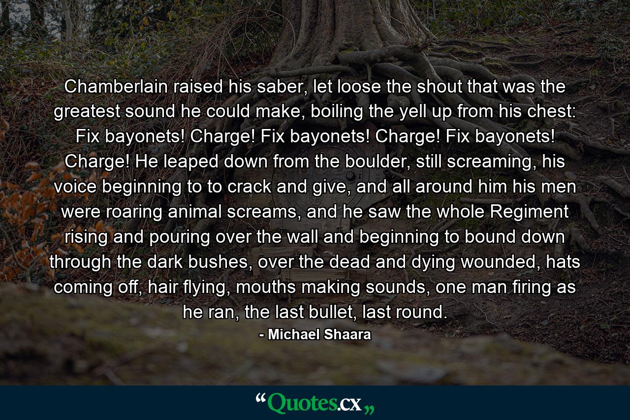 Chamberlain raised his saber, let loose the shout that was the greatest sound he could make, boiling the yell up from his chest: Fix bayonets! Charge! Fix bayonets! Charge! Fix bayonets! Charge! He leaped down from the boulder, still screaming, his voice beginning to to crack and give, and all around him his men were roaring animal screams, and he saw the whole Regiment rising and pouring over the wall and beginning to bound down through the dark bushes, over the dead and dying wounded, hats coming off, hair flying, mouths making sounds, one man firing as he ran, the last bullet, last round. - Quote by Michael Shaara