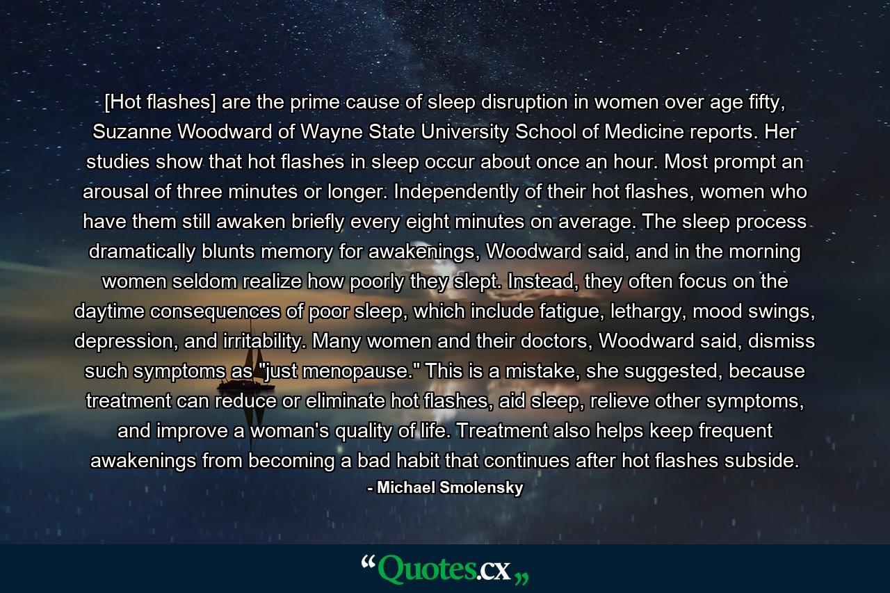 [Hot flashes] are the prime cause of sleep disruption in women over age fifty, Suzanne Woodward of Wayne State University School of Medicine reports. Her studies show that hot flashes in sleep occur about once an hour. Most prompt an arousal of three minutes or longer. Independently of their hot flashes, women who have them still awaken briefly every eight minutes on average. The sleep process dramatically blunts memory for awakenings, Woodward said, and in the morning women seldom realize how poorly they slept. Instead, they often focus on the daytime consequences of poor sleep, which include fatigue, lethargy, mood swings, depression, and irritability. Many women and their doctors, Woodward said, dismiss such symptoms as 