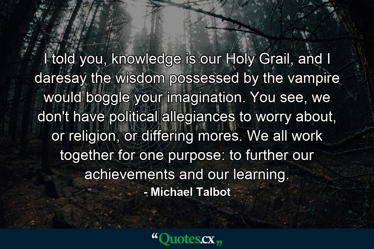 I told you, knowledge is our Holy Grail, and I daresay the wisdom possessed by the vampire would boggle your imagination. You see, we don't have political allegiances to worry about, or religion, or differing mores. We all work together for one purpose: to further our achievements and our learning. - Quote by Michael Talbot