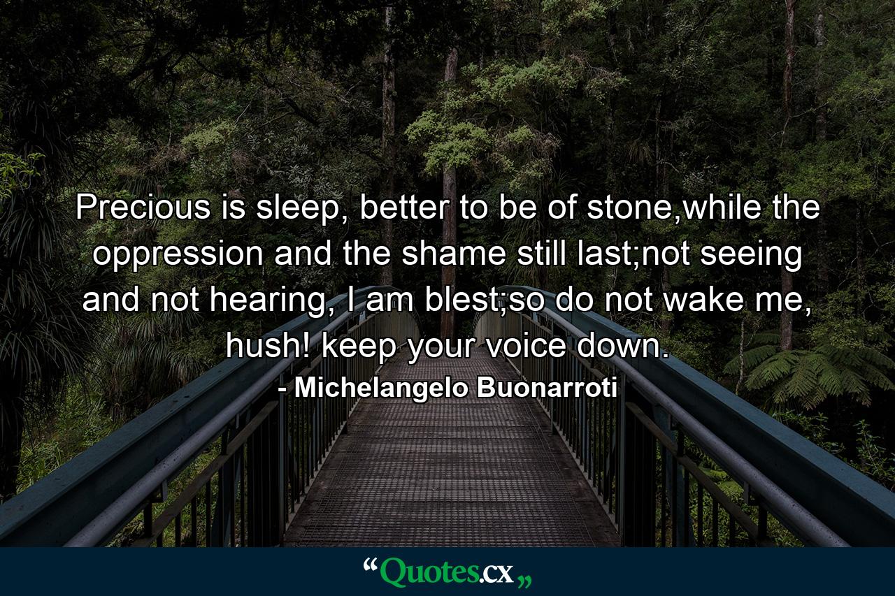 Precious is sleep, better to be of stone,while the oppression and the shame still last;not seeing and not hearing, I am blest;so do not wake me, hush! keep your voice down. - Quote by Michelangelo Buonarroti