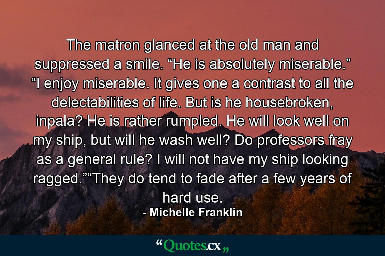 The matron glanced at the old man and suppressed a smile. “He is absolutely miserable.” “I enjoy miserable. It gives one a contrast to all the delectabilities of life. But is he housebroken, inpala? He is rather rumpled. He will look well on my ship, but will he wash well? Do professors fray as a general rule? I will not have my ship looking ragged.”“They do tend to fade after a few years of hard use. - Quote by Michelle Franklin