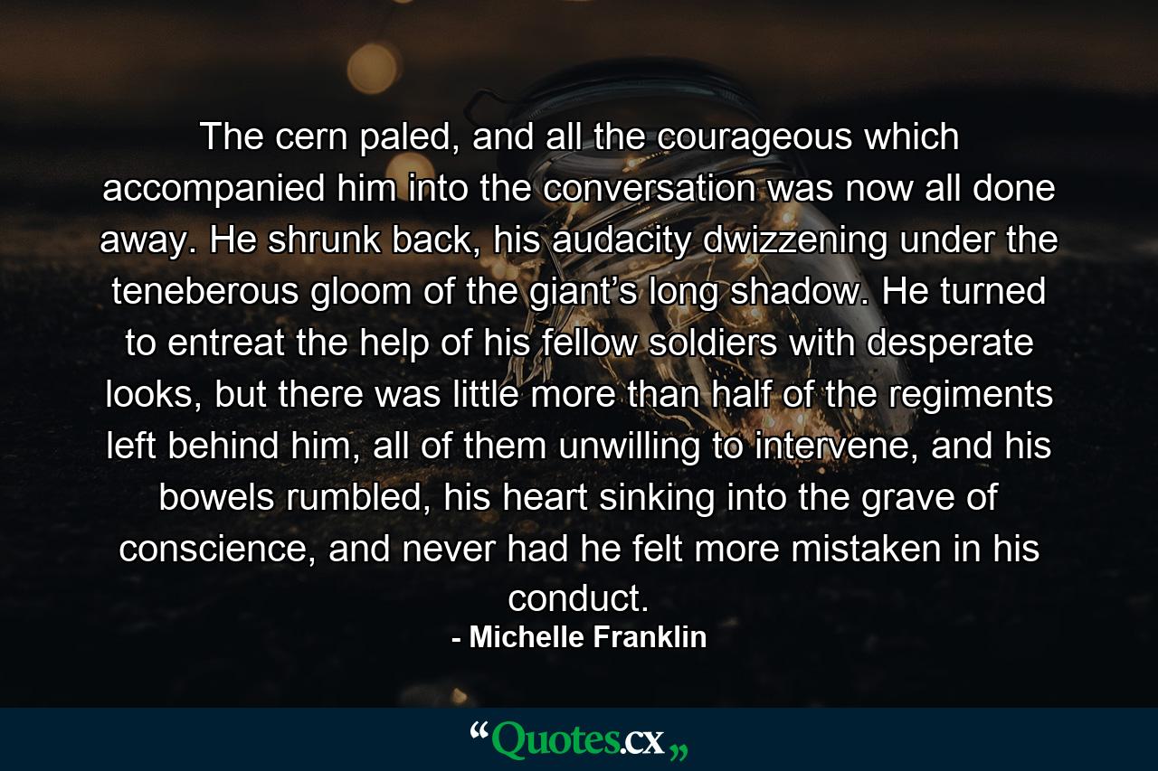 The cern paled, and all the courageous which accompanied him into the conversation was now all done away. He shrunk back, his audacity dwizzening under the teneberous gloom of the giant’s long shadow. He turned to entreat the help of his fellow soldiers with desperate looks, but there was little more than half of the regiments left behind him, all of them unwilling to intervene, and his bowels rumbled, his heart sinking into the grave of conscience, and never had he felt more mistaken in his conduct. - Quote by Michelle Franklin