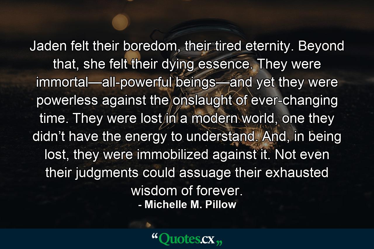 Jaden felt their boredom, their tired eternity. Beyond that, she felt their dying essence. They were immortal—all-powerful beings—and yet they were powerless against the onslaught of ever-changing time. They were lost in a modern world, one they didn’t have the energy to understand. And, in being lost, they were immobilized against it. Not even their judgments could assuage their exhausted wisdom of forever. - Quote by Michelle M. Pillow