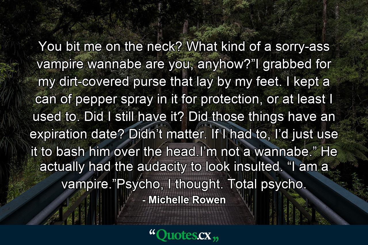 You bit me on the neck? What kind of a sorry-ass vampire wannabe are you, anyhow?”I grabbed for my dirt-covered purse that lay by my feet. I kept a can of pepper spray in it for protection, or at least I used to. Did I still have it? Did those things have an expiration date? Didn’t matter. If I had to, I’d just use it to bash him over the head.I’m not a wannabe.” He actually had the audacity to look insulted. “I am a vampire.”Psycho, I thought. Total psycho. - Quote by Michelle Rowen