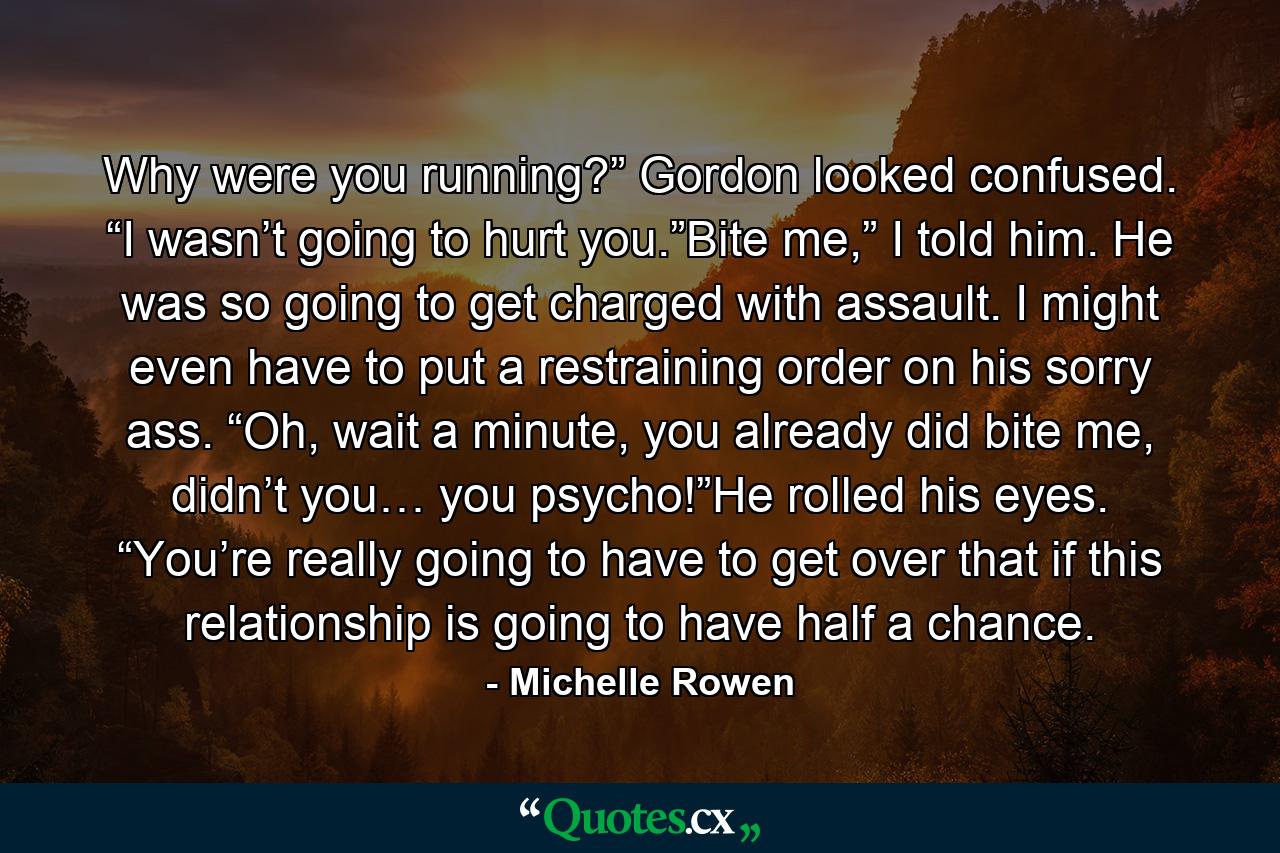 Why were you running?” Gordon looked confused. “I wasn’t going to hurt you.”Bite me,” I told him. He was so going to get charged with assault. I might even have to put a restraining order on his sorry ass. “Oh, wait a minute, you already did bite me, didn’t you… you psycho!”He rolled his eyes. “You’re really going to have to get over that if this relationship is going to have half a chance. - Quote by Michelle Rowen