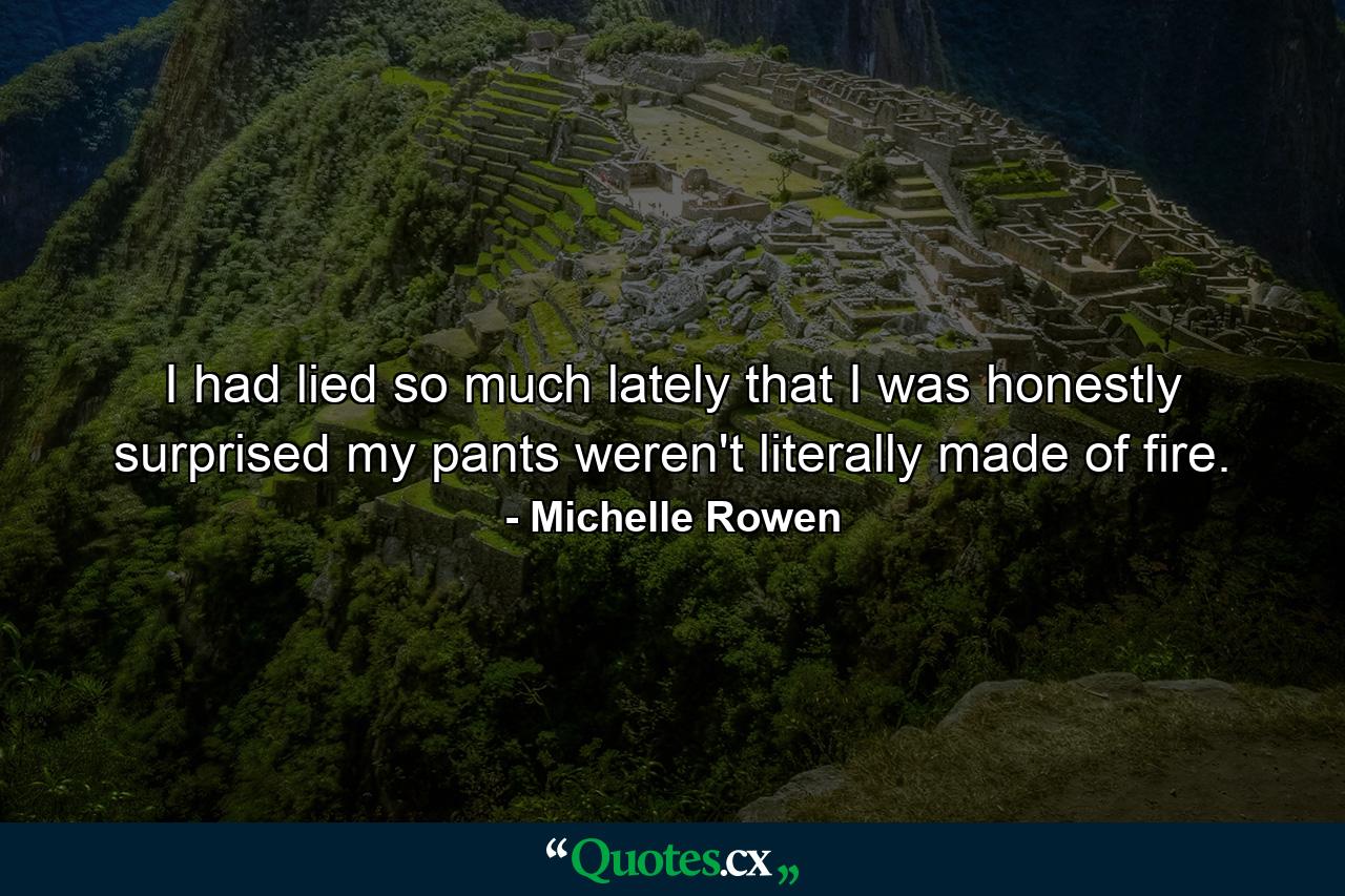 I had lied so much lately that I was honestly surprised my pants weren't literally made of fire. - Quote by Michelle Rowen