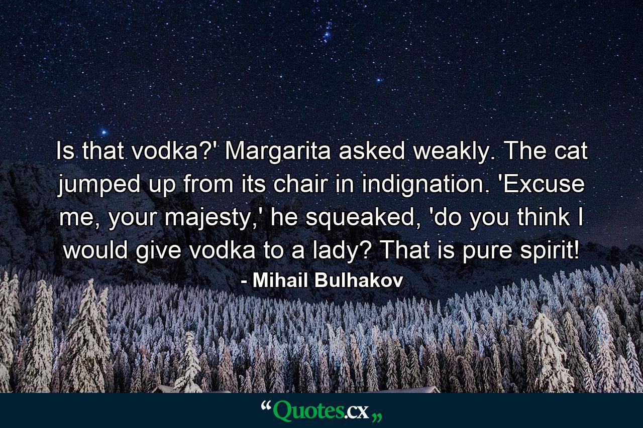 Is that vodka?' Margarita asked weakly. The cat jumped up from its chair in indignation. 'Excuse me, your majesty,' he squeaked, 'do you think I would give vodka to a lady? That is pure spirit! - Quote by Mihail Bulhakov