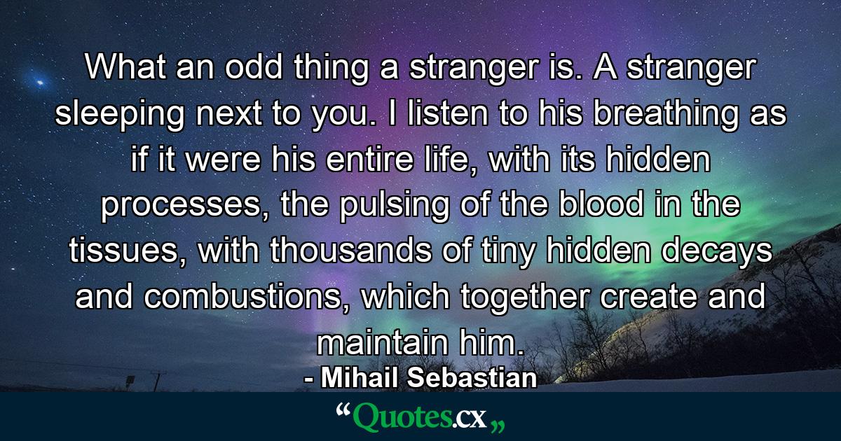 What an odd thing a stranger is. A stranger sleeping next to you. I listen to his breathing as if it were his entire life, with its hidden processes, the pulsing of the blood in the tissues, with thousands of tiny hidden decays and combustions, which together create and maintain him. - Quote by Mihail Sebastian