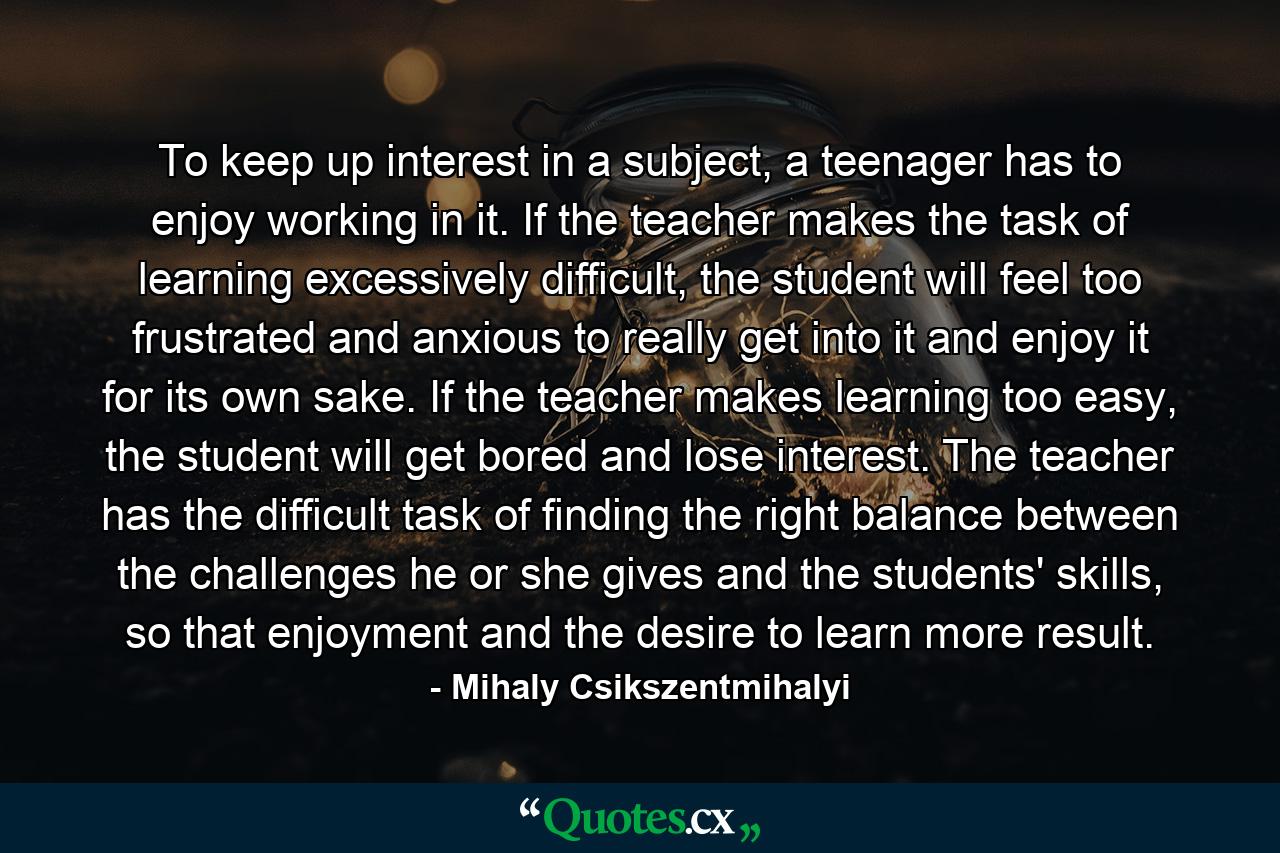 To keep up interest in a subject, a teenager has to enjoy working in it. If the teacher makes the task of learning excessively difficult, the student will feel too frustrated and anxious to really get into it and enjoy it for its own sake. If the teacher makes learning too easy, the student will get bored and lose interest. The teacher has the difficult task of finding the right balance between the challenges he or she gives and the students' skills, so that enjoyment and the desire to learn more result. - Quote by Mihaly Csikszentmihalyi