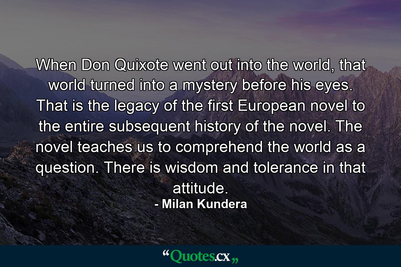 When Don Quixote went out into the world, that world turned into a mystery before his eyes. That is the legacy of the first European novel to the entire subsequent history of the novel. The novel teaches us to comprehend the world as a question. There is wisdom and tolerance in that attitude. - Quote by Milan Kundera