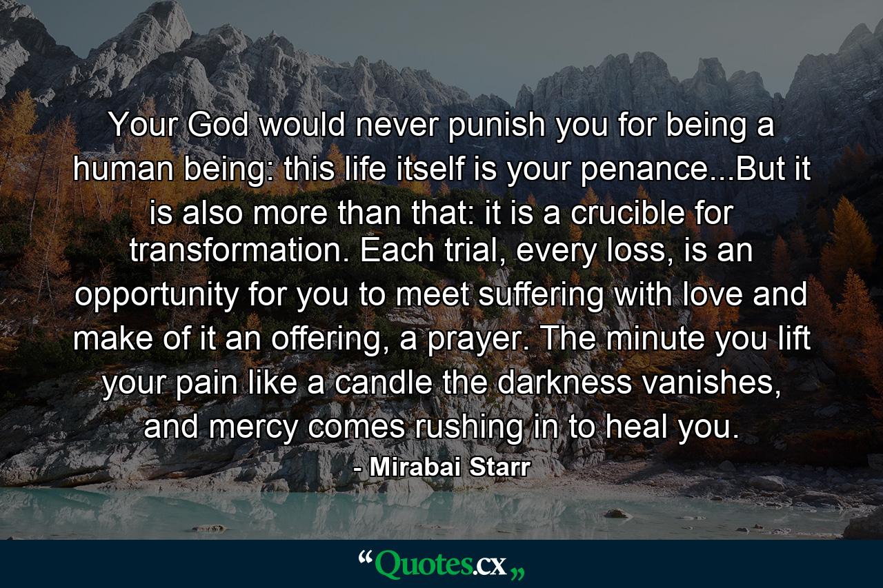 Your God would never punish you for being a human being: this life itself is your penance...But it is also more than that: it is a crucible for transformation. Each trial, every loss, is an opportunity for you to meet suffering with love and make of it an offering, a prayer. The minute you lift your pain like a candle the darkness vanishes, and mercy comes rushing in to heal you. - Quote by Mirabai Starr