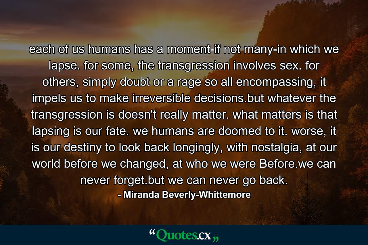 each of us humans has a moment-if not many-in which we lapse. for some, the transgression involves sex. for others, simply doubt or a rage so all encompassing, it impels us to make irreversible decisions.but whatever the transgression is doesn't really matter. what matters is that lapsing is our fate. we humans are doomed to it. worse, it is our destiny to look back longingly, with nostalgia, at our world before we changed, at who we were Before.we can never forget.but we can never go back. - Quote by Miranda Beverly-Whittemore