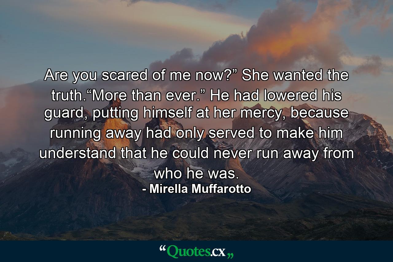 Are you scared of me now?” She wanted the truth.“More than ever.” He had lowered his guard, putting himself at her mercy, because running away had only served to make him understand that he could never run away from who he was. - Quote by Mirella Muffarotto