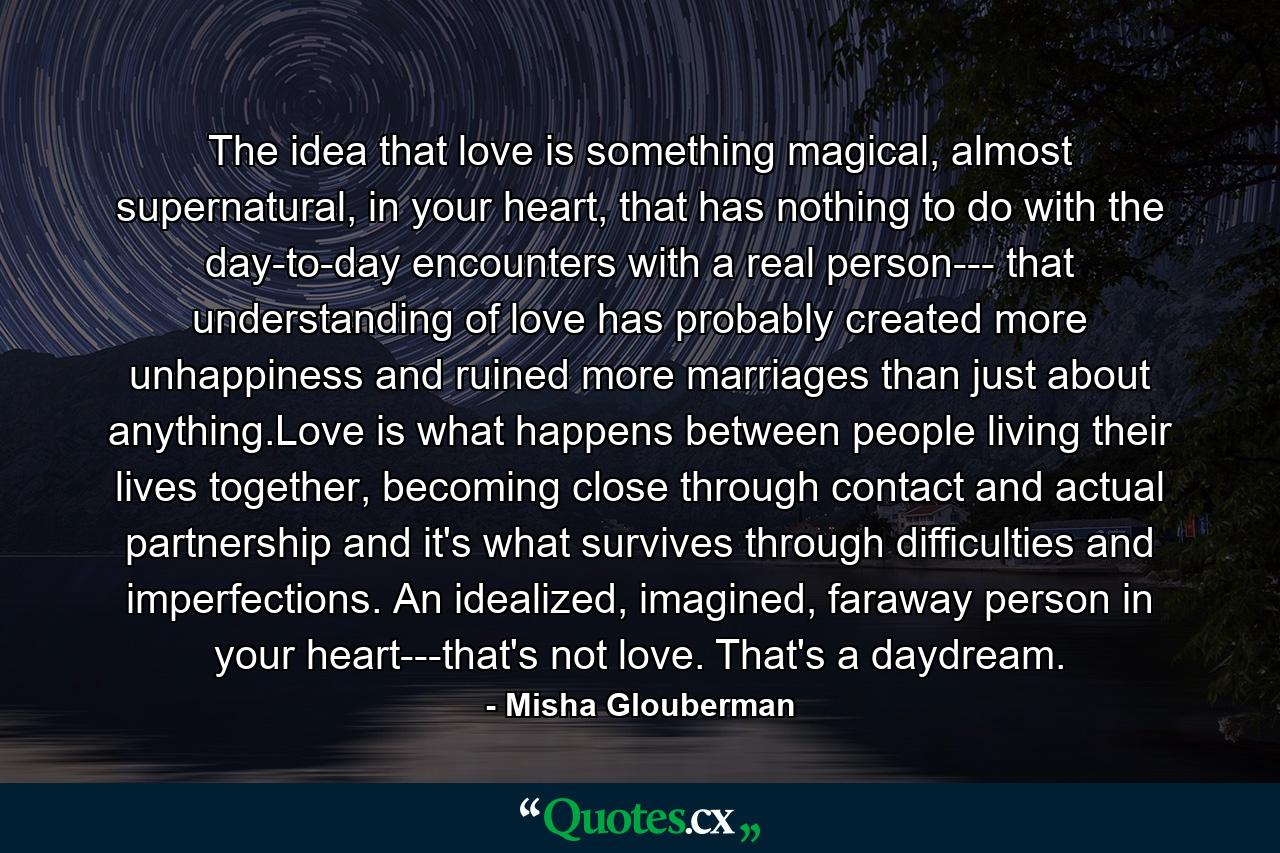 The idea that love is something magical, almost supernatural, in your heart, that has nothing to do with the day-to-day encounters with a real person--- that understanding of love has probably created more unhappiness and ruined more marriages than just about anything.Love is what happens between people living their lives together, becoming close through contact and actual partnership and it's what survives through difficulties and imperfections. An idealized, imagined, faraway person in your heart---that's not love. That's a daydream. - Quote by Misha Glouberman