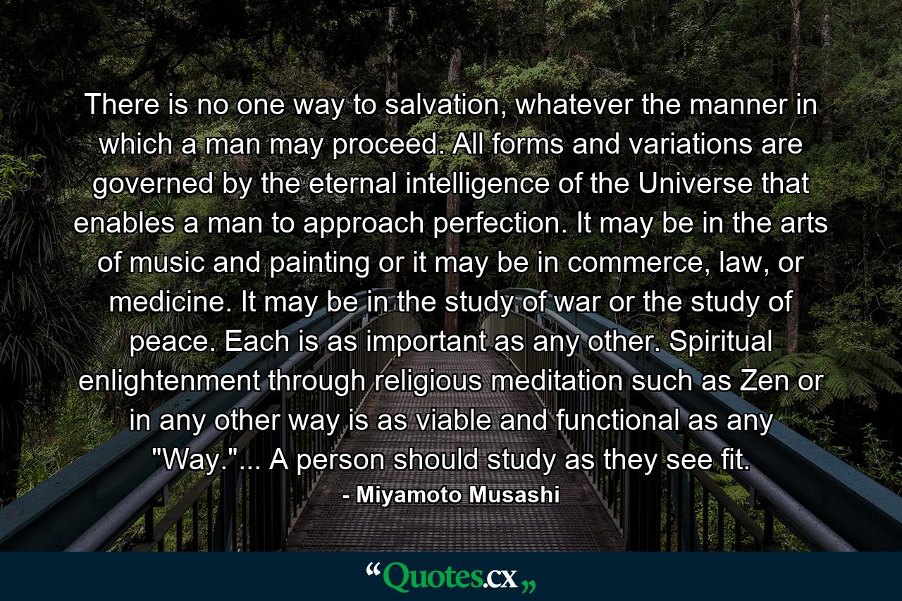 There is no one way to salvation, whatever the manner in which a man may proceed. All forms and variations are governed by the eternal intelligence of the Universe that enables a man to approach perfection. It may be in the arts of music and painting or it may be in commerce, law, or medicine. It may be in the study of war or the study of peace. Each is as important as any other. Spiritual enlightenment through religious meditation such as Zen or in any other way is as viable and functional as any 