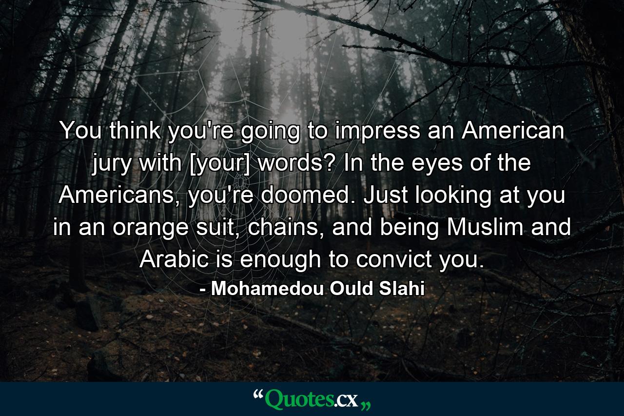 You think you're going to impress an American jury with [your] words? In the eyes of the Americans, you're doomed. Just looking at you in an orange suit, chains, and being Muslim and Arabic is enough to convict you. - Quote by Mohamedou Ould Slahi