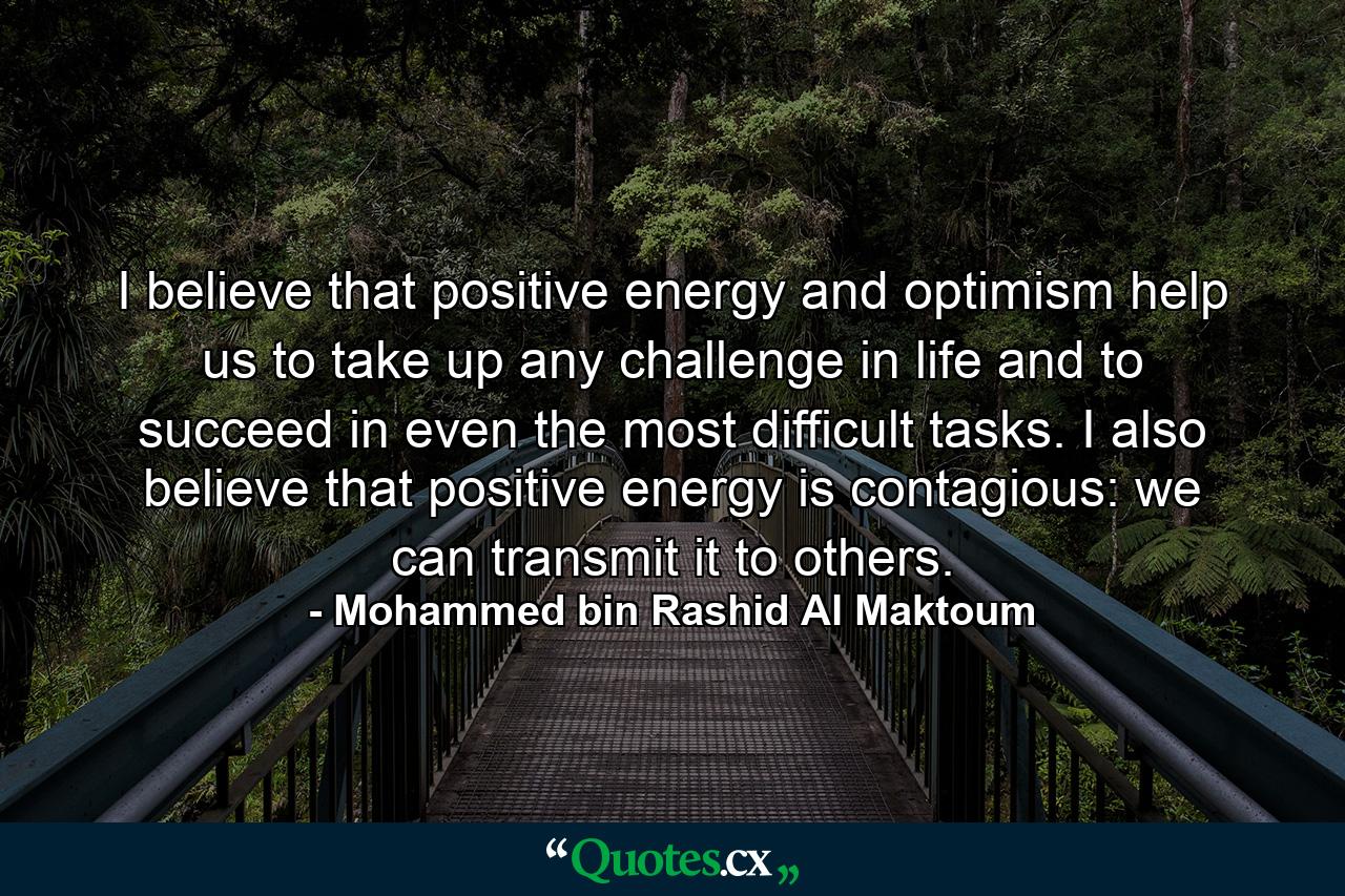 I believe that positive energy and optimism help us to take up any challenge in life and to succeed in even the most difficult tasks. I also believe that positive energy is contagious: we can transmit it to others. - Quote by Mohammed bin Rashid Al Maktoum