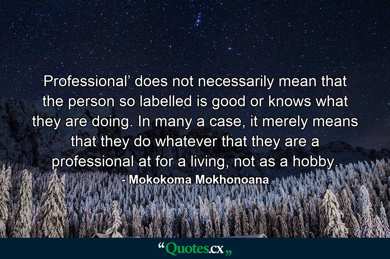 Professional’ does not necessarily mean that the person so labelled is good or knows what they are doing. In many a case, it merely means that they do whatever that they are a professional at for a living, not as a hobby. - Quote by Mokokoma Mokhonoana