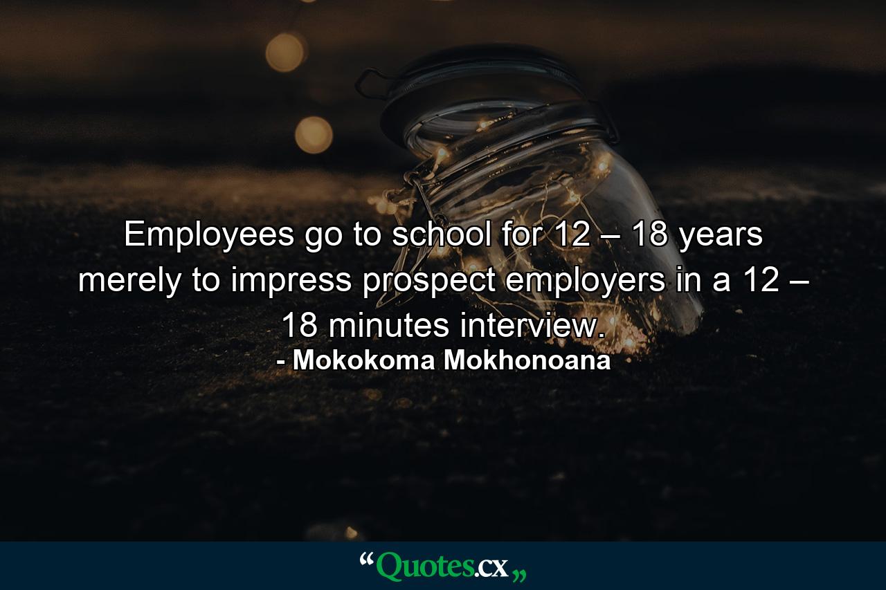 Employees go to school for 12 – 18 years merely to impress prospect employers in a 12 – 18 minutes interview. - Quote by Mokokoma Mokhonoana