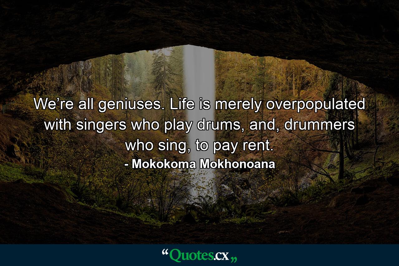 We’re all geniuses. Life is merely overpopulated with singers who play drums, and, drummers who sing, to pay rent. - Quote by Mokokoma Mokhonoana