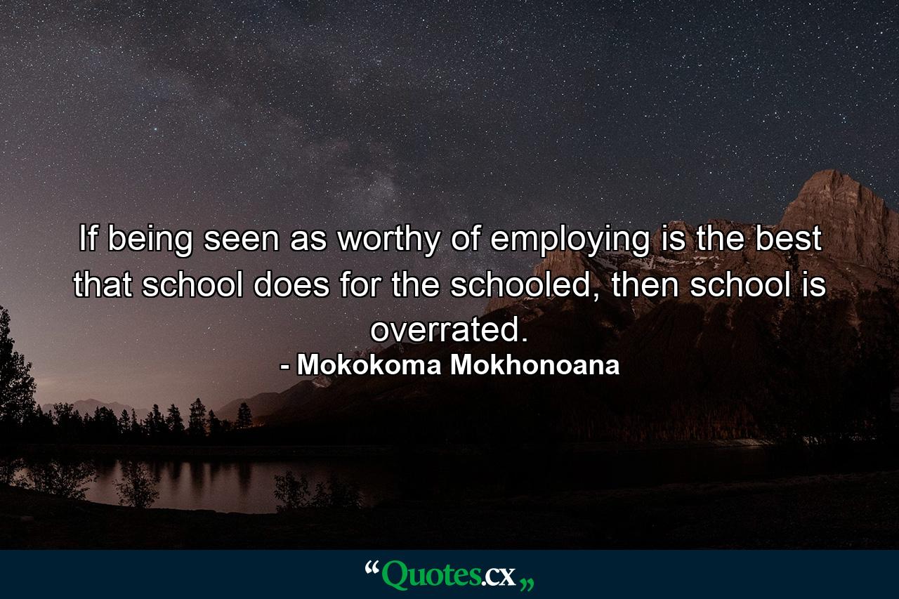 If being seen as worthy of employing is the best that school does for the schooled, then school is overrated. - Quote by Mokokoma Mokhonoana