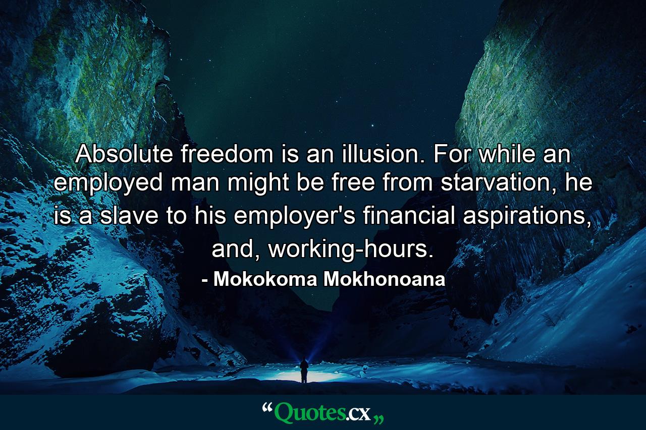 Absolute freedom is an illusion. For while an employed man might be free from starvation, he is a slave to his employer's financial aspirations, and, working-hours. - Quote by Mokokoma Mokhonoana