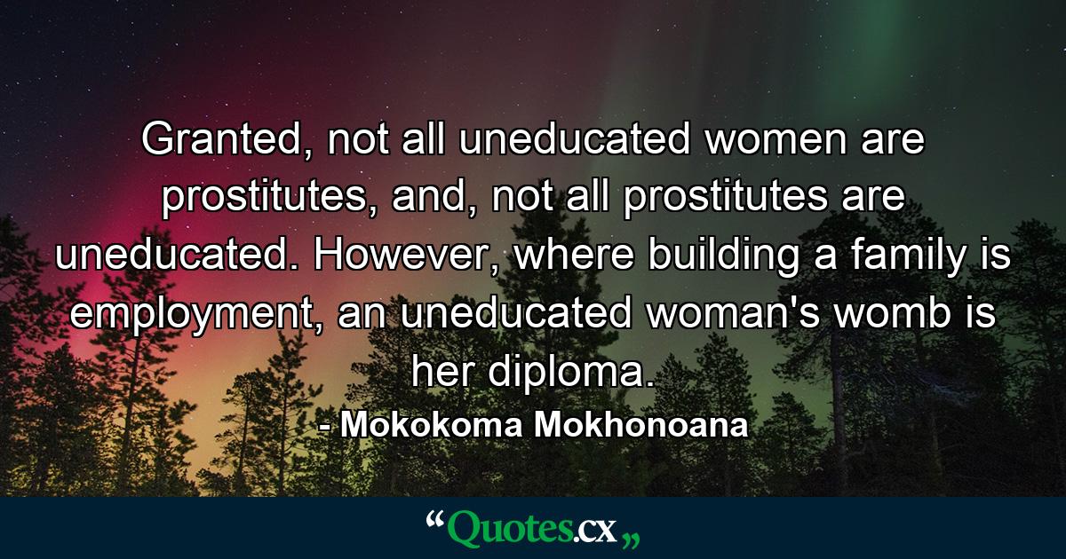 Granted, not all uneducated women are prostitutes, and, not all prostitutes are uneducated. However, where building a family is employment, an uneducated woman's womb is her diploma. - Quote by Mokokoma Mokhonoana