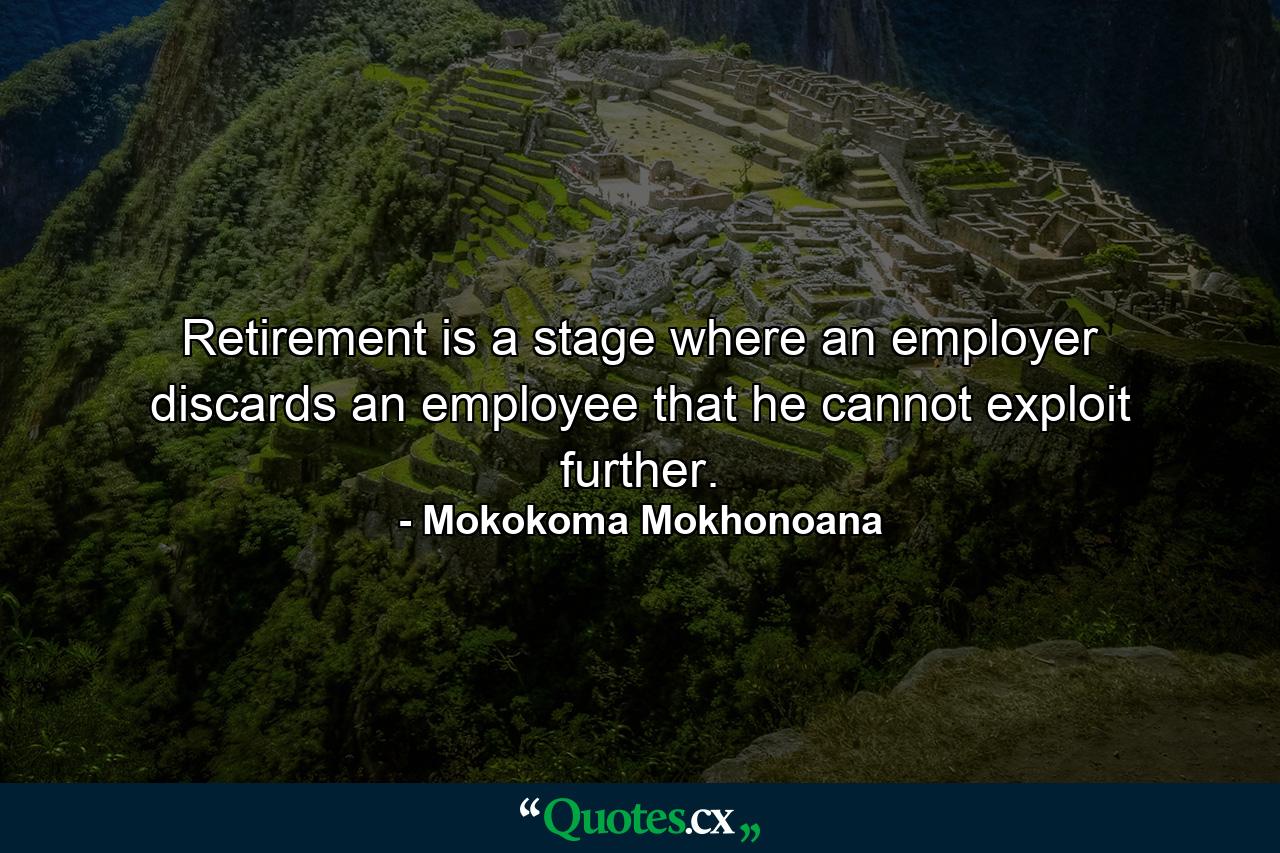 Retirement is a stage where an employer discards an employee that he cannot exploit further. - Quote by Mokokoma Mokhonoana