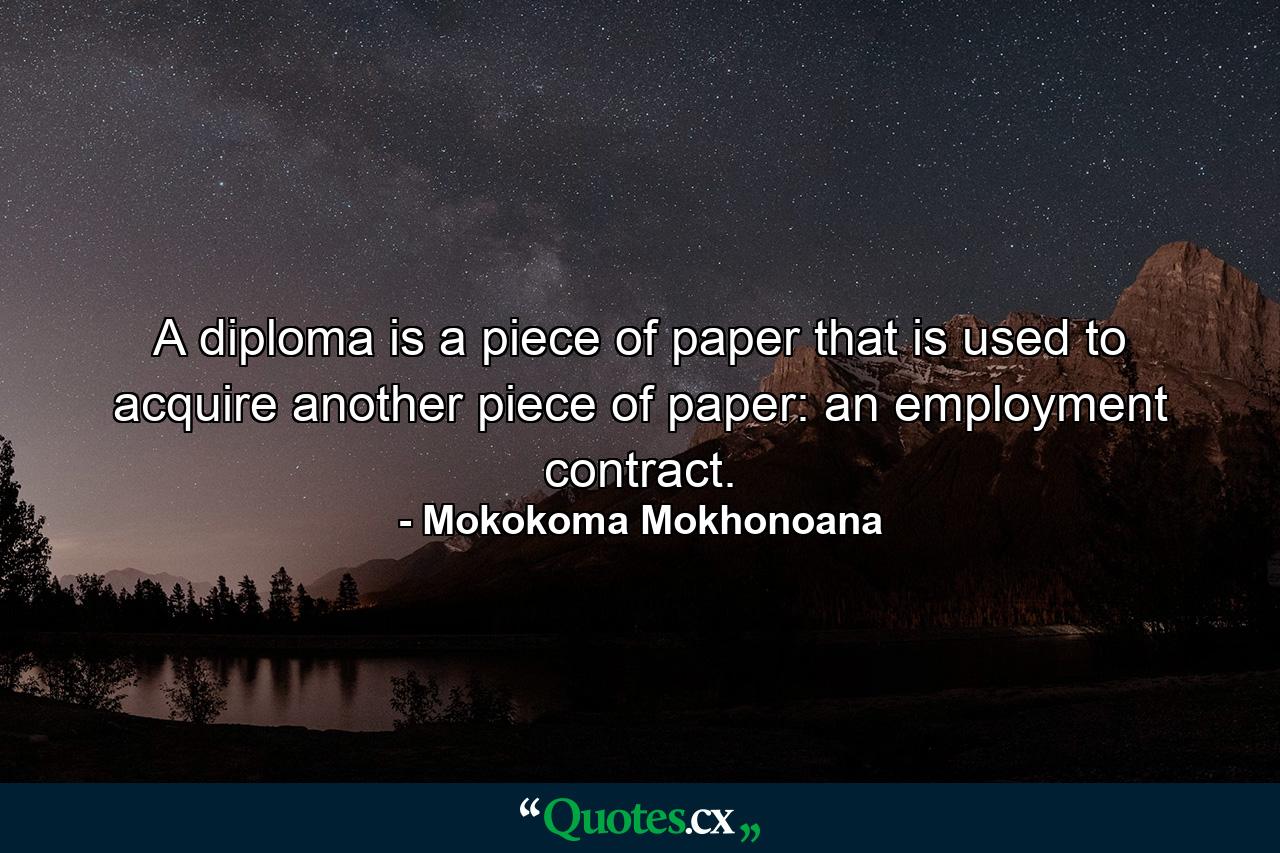 A diploma is a piece of paper that is used to acquire another piece of paper: an employment contract. - Quote by Mokokoma Mokhonoana