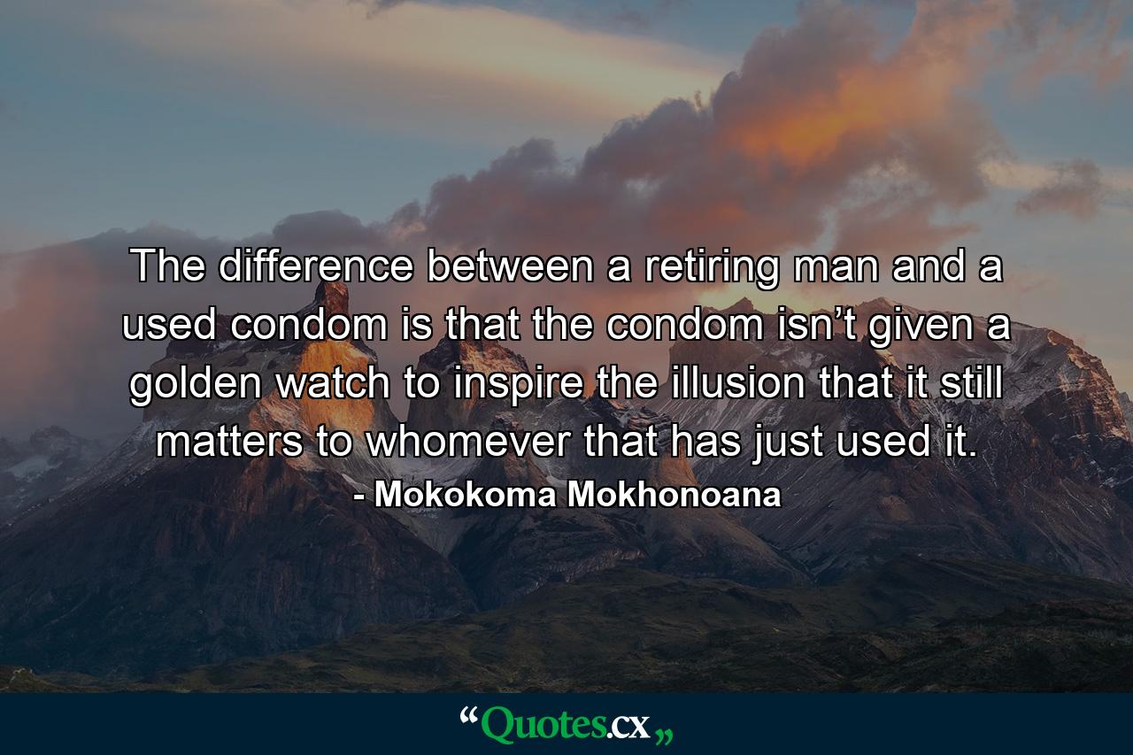 The difference between a retiring man and a used condom is that the condom isn’t given a golden watch to inspire the illusion that it still matters to whomever that has just used it. - Quote by Mokokoma Mokhonoana