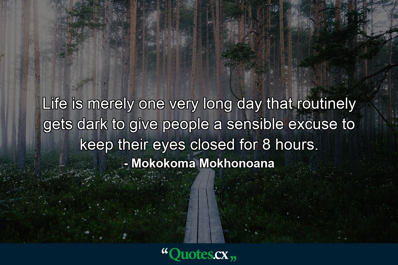 Life is merely one very long day that routinely gets dark to give people a sensible excuse to keep their eyes closed for 8 hours. - Quote by Mokokoma Mokhonoana