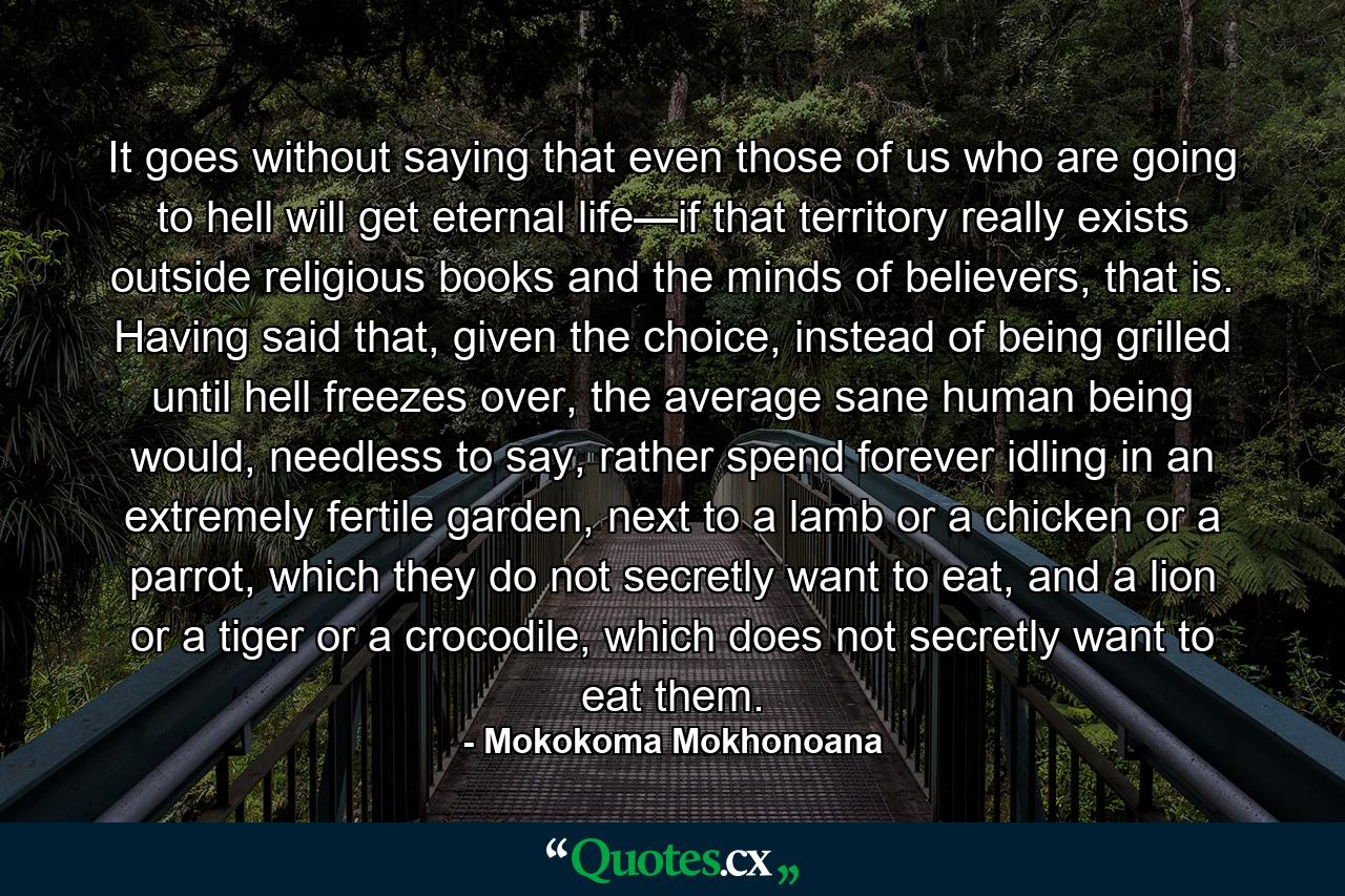 It goes without saying that even those of us who are going to hell will get eternal life—if that territory really exists outside religious books and the minds of believers, that is. Having said that, given the choice, instead of being grilled until hell freezes over, the average sane human being would, needless to say, rather spend forever idling in an extremely fertile garden, next to a lamb or a chicken or a parrot, which they do not secretly want to eat, and a lion or a tiger or a crocodile, which does not secretly want to eat them. - Quote by Mokokoma Mokhonoana