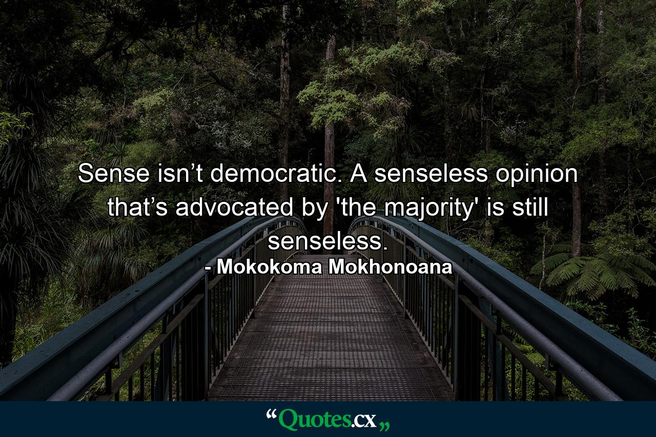 Sense isn’t democratic. A senseless opinion that’s advocated by 'the majority' is still senseless. - Quote by Mokokoma Mokhonoana